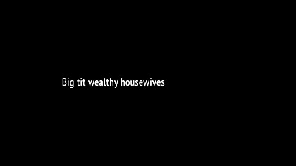 Big tit wealthy housewives